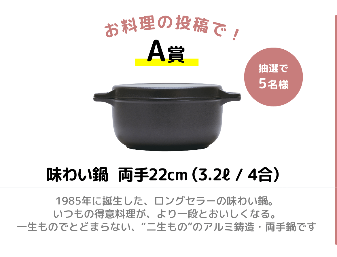 味わい鍋両手22cm(3.2l/4合)1985年に誕生した、ロングセラーの味わい鍋。いつもの得意料理が、より一段とおいしくなる。一生ものでとどまらない、“二生もの”のアルミ鋳造両手鍋です