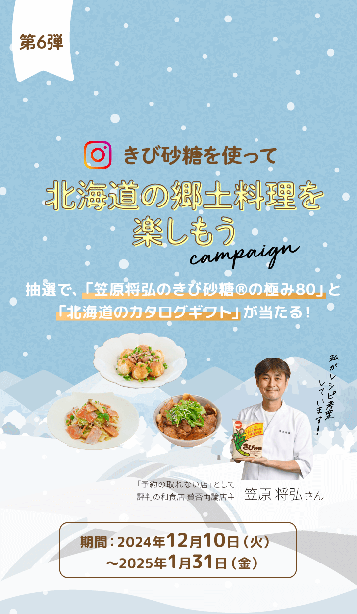 第6弾
きび砂糖を使って 北海道の郷土料理を楽しもう campaign 抽選で、「笠原将弘のきび砂糖®の極み80」と「北海道のカタログギフト」が当たる！期間：2024年12月10日（火）〜2025年1月31日（金）