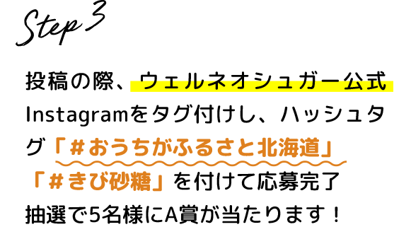 Step.3 投稿の際、ウェルネオシュガー公式Instagramをタグ付けし、ハッシュタグ #おうちがふるさと北海道 #きび砂糖 を付けて応募完了 抽選で5名様にA賞が当たります！