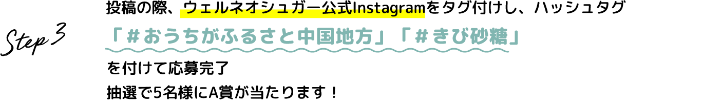 Step.3 投稿の際、ウェルネオシュガー公式Instagramをタグ付けし、ハッシュタグ #おうちがふるさと中国地方 #きび砂糖 を付けて応募完了 抽選で5名様にA賞が当たります！