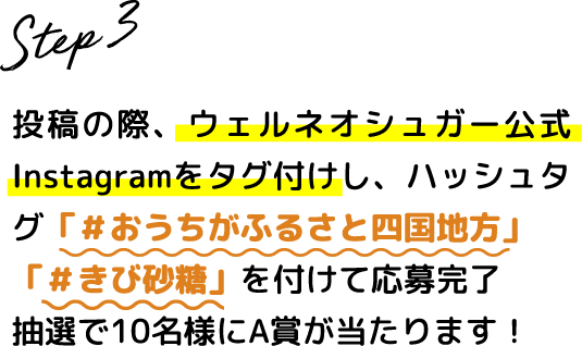 Step.3 投稿の際、ウェルネオシュガー公式Instagramをタグ付けし、ハッシュタグ #おうちがふるさと四国地方 #きび砂糖 を付けて応募完了 抽選で5名様にA賞が当たります！